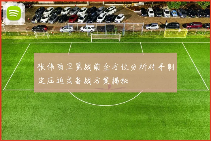 张伟丽卫冕战前全方位分析对手制定压迫式备战方案揭秘