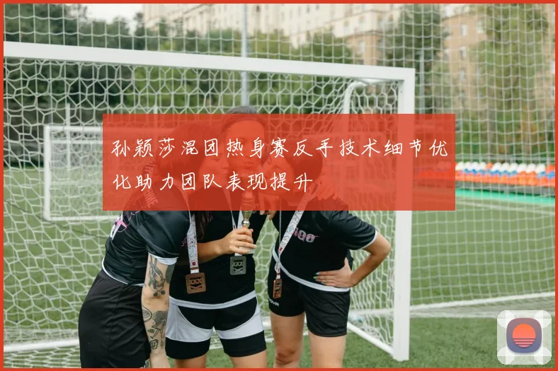 孙颖莎混团热身赛反手技术细节优化助力团队表现提升