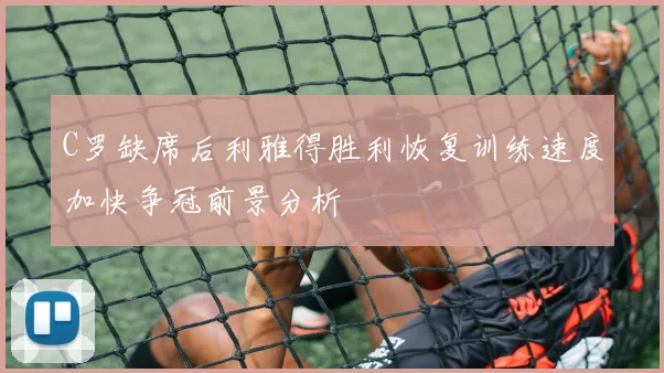 C罗缺席后利雅得胜利恢复训练速度加快争冠前景分析