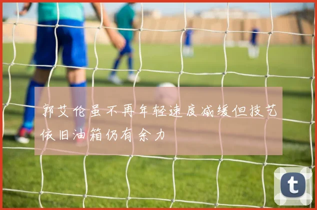 郭艾伦虽不再年轻速度减缓但技艺依旧油箱仍有余力