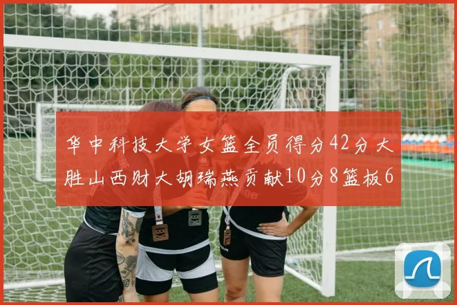 华中科技大学女篮全员得分42分大胜山西财大胡瑞燕贡献10分8篮板6助攻表现出色