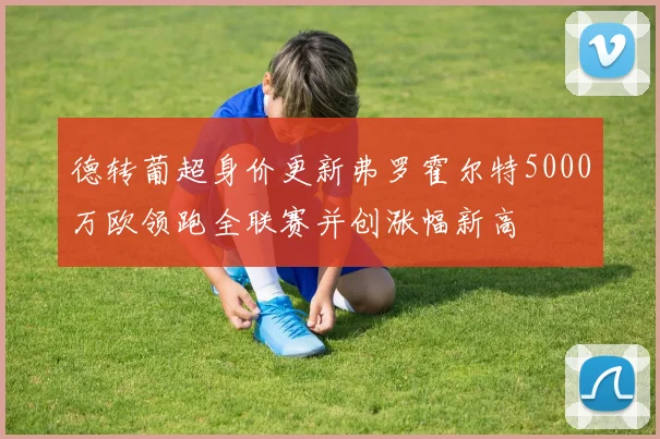 德转葡超身价更新弗罗霍尔特5000万欧领跑全联赛并创涨幅新高
