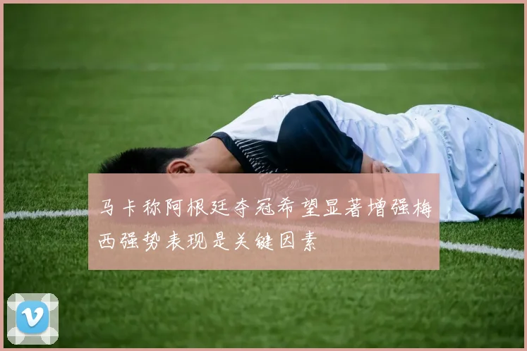 马卡称阿根廷夺冠希望显著增强梅西强势表现是关键因素