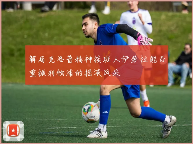 解局克洛普精神接班人伊劳拉能否重振利物浦的摇滚风采