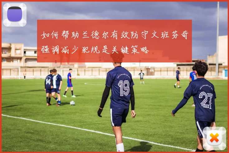 如何帮助兰德尔有效防守文班芬奇强调减少犯规是关键策略