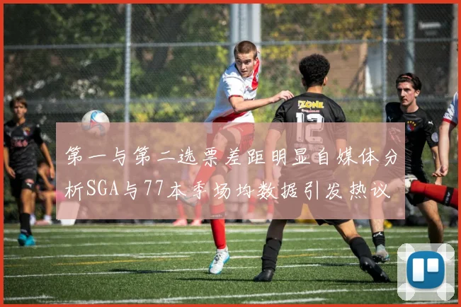 第一与第二选票差距明显自媒体分析SGA与77本季场均数据引发热议