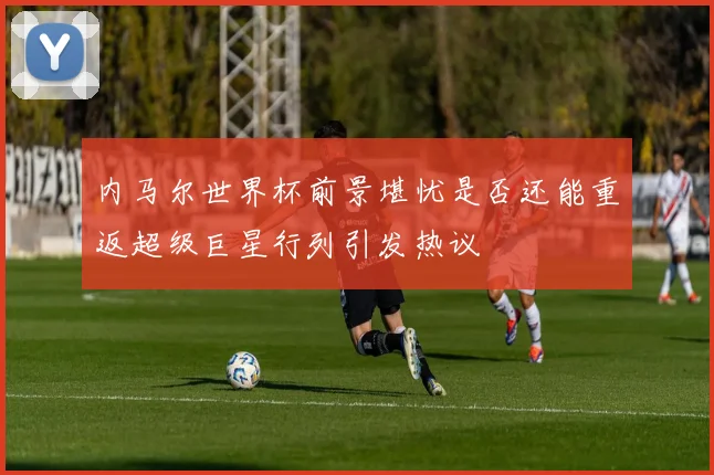 内马尔世界杯前景堪忧是否还能重返超级巨星行列引发热议